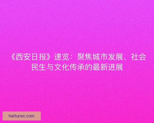 《西安日报》速览：聚焦城市发展、社会民生与文化传承的最新进展