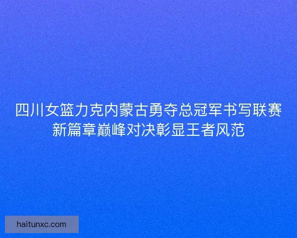 四川女篮力克内蒙古勇夺总冠军书写联赛新篇章巅峰对决彰显王者风范