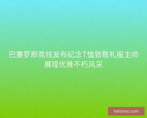 巴塞罗那竞技发布纪念T恤致敬礼服主帅展现优雅不朽风采