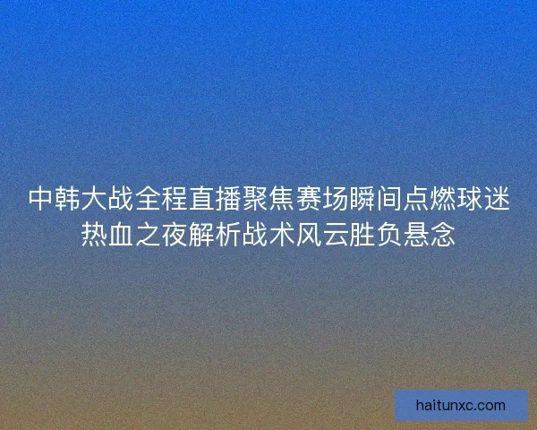 中韩大战全程直播聚焦赛场瞬间点燃球迷热血之夜解析战术风云胜负悬念