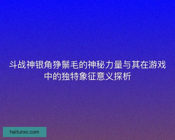 斗战神银角狰鬃毛的神秘力量与其在游戏中的独特象征意义探析