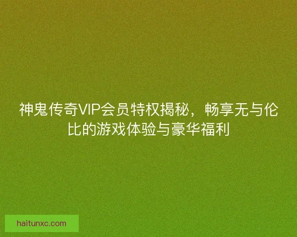 神鬼传奇VIP会员特权揭秘，畅享无与伦比的游戏体验与豪华福利
