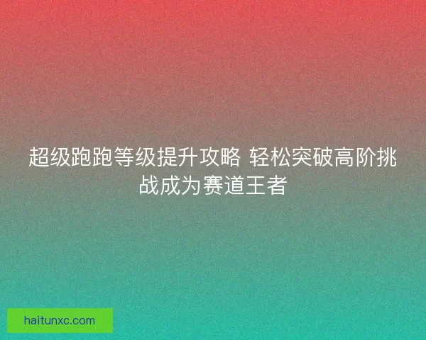 超级跑跑等级提升攻略 轻松突破高阶挑战成为赛道王者 超级跑跑等级提升攻略 轻松突破高阶挑战成为赛道王者