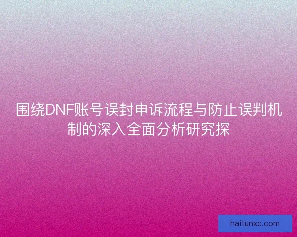 围绕DNF账号误封申诉流程与防止误判机制的深入全面分析研究探