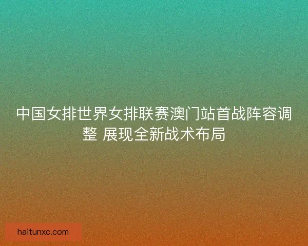 中国女排世界女排联赛澳门站首战阵容调整 展现全新战术布局