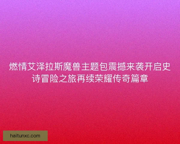 燃情艾泽拉斯魔兽主题包震撼来袭开启史诗冒险之旅再续荣耀传奇篇章 燃情艾泽拉斯魔兽主题包震撼来袭开启史诗冒险之旅再续荣耀传奇篇章