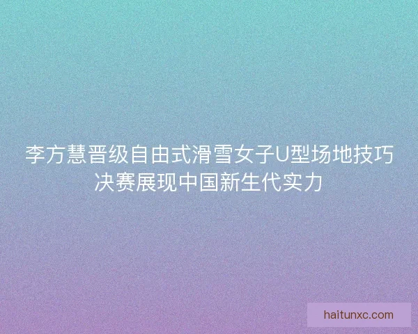 李方慧晋级自由式滑雪女子U型场地技巧决赛展现中国新生代实力