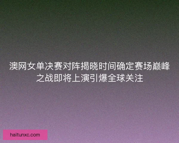 澳网女单决赛对阵揭晓时间确定赛场巅峰之战即将上演引爆全球关注