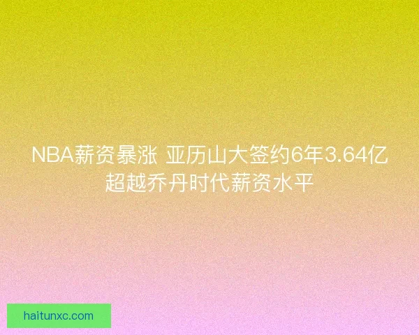 NBA薪资暴涨 亚历山大签约6年3.64亿超越乔丹时代薪资水平