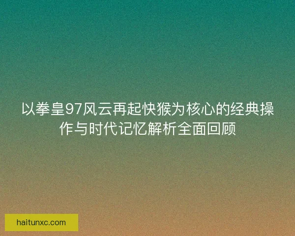以拳皇97风云再起快猴为核心的经典操作与时代记忆解析全面回顾 以拳皇97风云再起快猴为核心的经典操作与时代记忆解析全面回顾