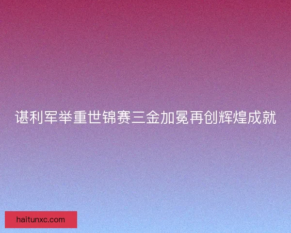 谌利军举重世锦赛三金加冕再创辉煌成就