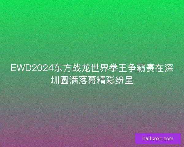 EWD2024东方战龙世界拳王争霸赛在深圳圆满落幕精彩纷呈 EWD2024东方战龙世界拳王争霸赛在深圳圆满落幕精彩纷呈