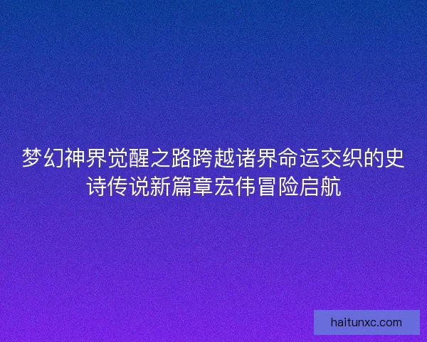 梦幻神界觉醒之路跨越诸界命运交织的史诗传说新篇章宏伟冒险启航 梦幻神界觉醒之路跨越诸界命运交织的史诗传说新篇章宏伟冒险启航