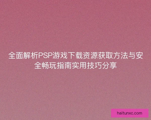 全面解析PSP游戏下载资源获取方法与安全畅玩指南实用技巧分享
