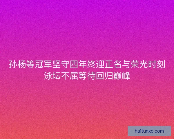 孙杨等冠军坚守四年终迎正名与荣光时刻泳坛不屈等待回归巅峰