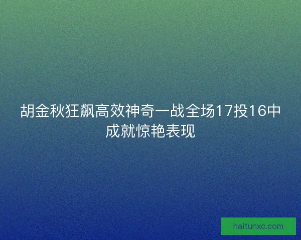 胡金秋狂飙高效神奇一战全场17投16中成就惊艳表现