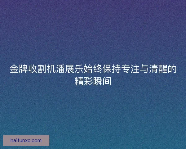 金牌收割机潘展乐始终保持专注与清醒的精彩瞬间 金牌收割机潘展乐始终保持专注与清醒的精彩瞬间