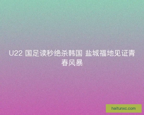 U22 国足读秒绝杀韩国 盐城福地见证青春风暴