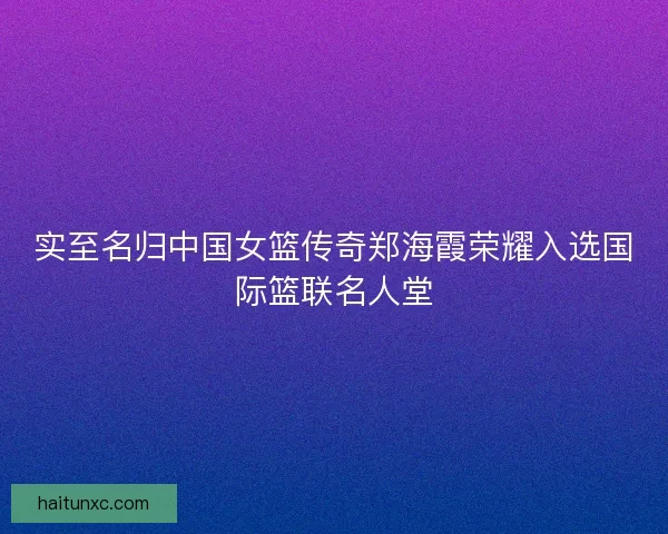 实至名归中国女篮传奇郑海霞荣耀入选国际篮联名人堂 实至名归中国女篮传奇郑海霞荣耀入选国际篮联名人堂