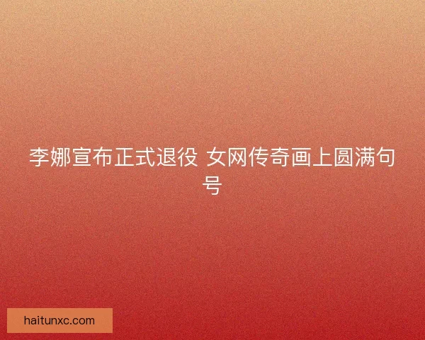 李娜宣布正式退役 女网传奇画上圆满句号 李娜宣布正式退役 女网传奇画上圆满句号