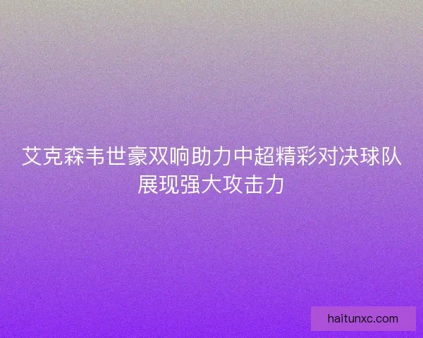 艾克森韦世豪双响助力中超精彩对决球队展现强大攻击力 艾克森韦世豪双响助力中超精彩对决球队展现强大攻击力
