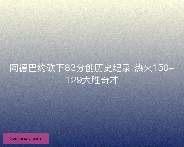 阿德巴约砍下83分创历史纪录 热火150-129大胜奇才 阿德巴约砍下83分创历史纪录 热火150-129大胜奇才