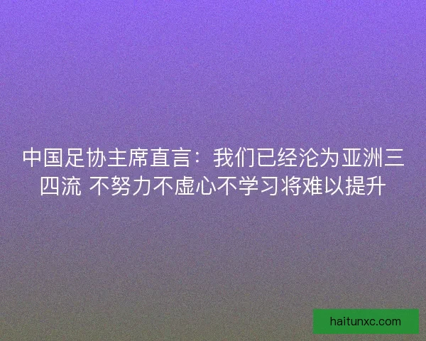 中国足协主席直言：我们已经沦为亚洲三四流 不努力不虚心不学习将难以提升