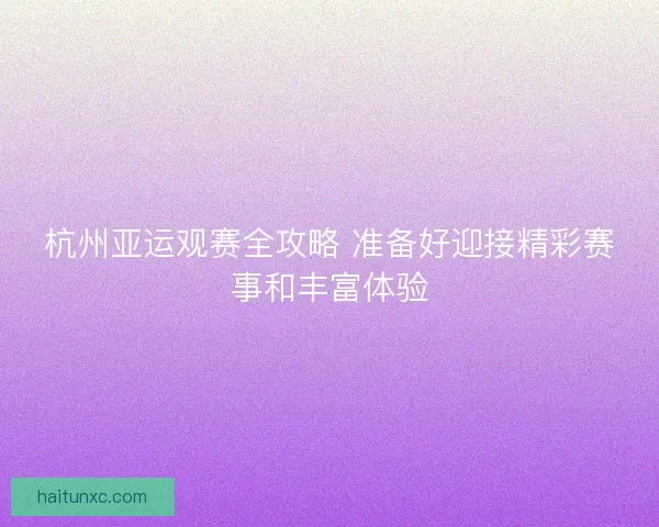 杭州亚运观赛全攻略 准备好迎接精彩赛事和丰富体验 杭州亚运观赛全攻略 准备好迎接精彩赛事和丰富体验