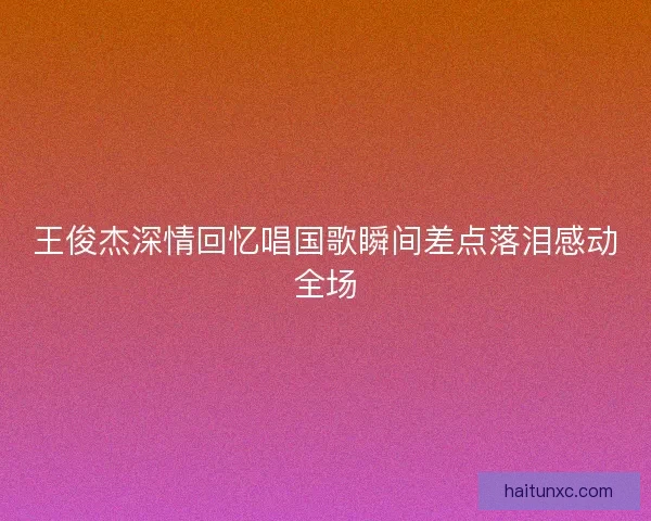 王俊杰深情回忆唱国歌瞬间差点落泪感动全场 王俊杰深情回忆唱国歌瞬间差点落泪感动全场