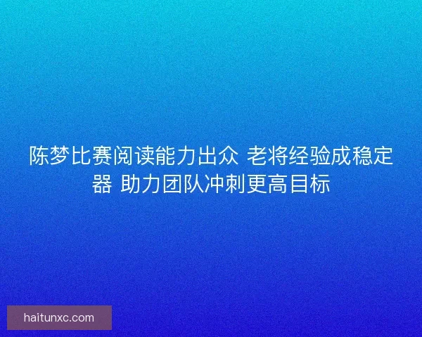 陈梦比赛阅读能力出众 老将经验成稳定器 助力团队冲刺更高目标