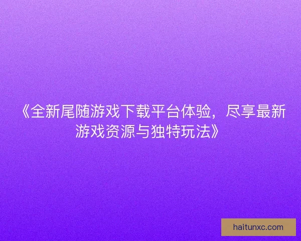 《全新尾随游戏下载平台体验，尽享最新游戏资源与独特玩法》