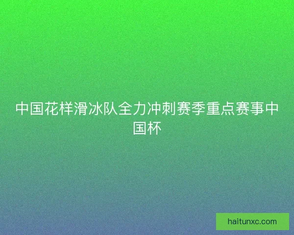 中国花样滑冰队全力冲刺赛季重点赛事中国杯