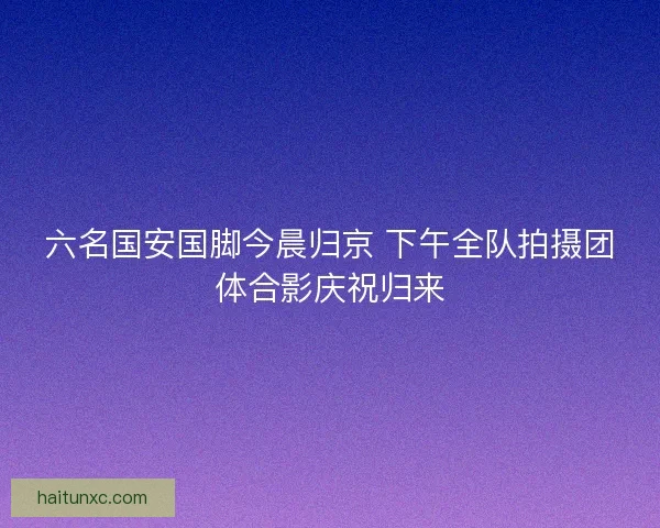 六名国安国脚今晨归京 下午全队拍摄团体合影庆祝归来