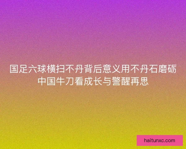 国足六球横扫不丹背后意义用不丹石磨砺中国牛刀看成长与警醒再思