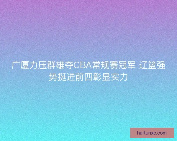 广厦力压群雄夺CBA常规赛冠军 辽篮强势挺进前四彰显实力