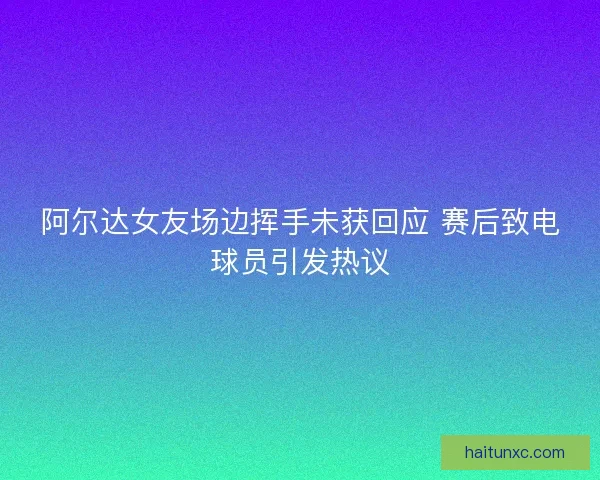 阿尔达女友场边挥手未获回应 赛后致电球员引发热议