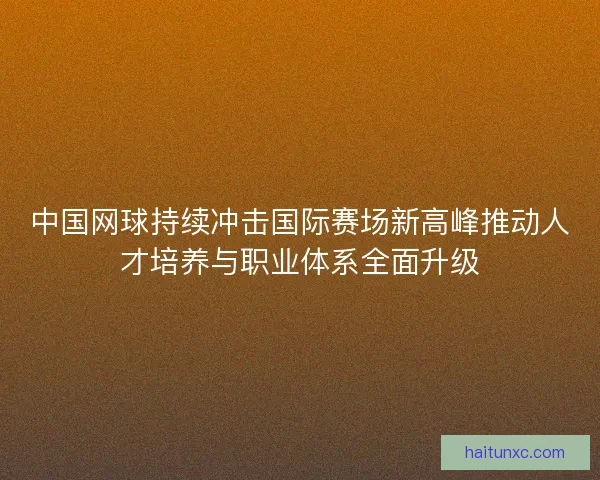 中国网球持续冲击国际赛场新高峰推动人才培养与职业体系全面升级 中国网球持续冲击国际赛场新高峰推动人才培养与职业体系全面升级